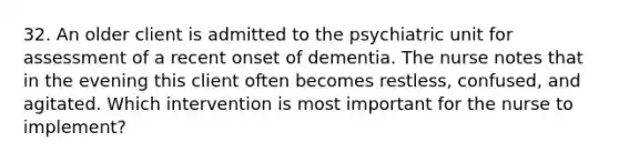 32. An older client is admitted to the psychiatric unit for assessment of a recent onset of dementia. The nurse notes that in the evening this client often becomes restless, confused, and agitated. Which intervention is most important for the nurse to implement?