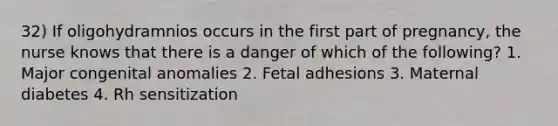 32) If oligohydramnios occurs in the first part of pregnancy, the nurse knows that there is a danger of which of the following? 1. Major congenital anomalies 2. Fetal adhesions 3. Maternal diabetes 4. Rh sensitization