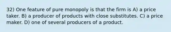 32) One feature of pure monopoly is that the firm is A) a price taker. B) a producer of products with close substitutes. C) a price maker. D) one of several producers of a product.