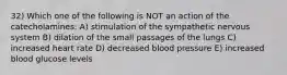 32) Which one of the following is NOT an action of the catecholamines: A) stimulation of the sympathetic nervous system B) dilation of the small passages of the lungs C) increased heart rate D) decreased blood pressure E) increased blood glucose levels