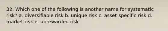 32. Which one of the following is another name for systematic risk? a. diversifiable risk b. unique risk c. asset-specific risk d. market risk e. unrewarded risk