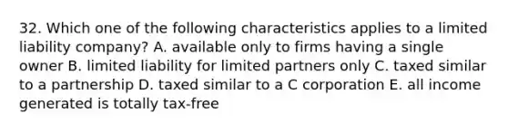 32. Which one of the following characteristics applies to a limited liability company? A. available only to firms having a single owner B. limited liability for limited partners only C. taxed similar to a partnership D. taxed similar to a C corporation E. all income generated is totally tax-free