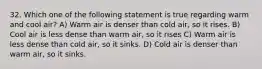 32. Which one of the following statement is true regarding warm and cool air? A) Warm air is denser than cold air, so it rises. B) Cool air is less dense than warm air, so it rises C) Warm air is less dense than cold air, so it sinks. D) Cold air is denser than warm air, so it sinks.