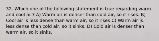 32. Which one of the following statement is true regarding warm and cool air? A) Warm air is denser than cold air, so it rises. B) Cool air is less dense than warm air, so it rises C) Warm air is less dense than cold air, so it sinks. D) Cold air is denser than warm air, so it sinks.