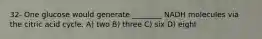 32- One glucose would generate ________ NADH molecules via the citric acid cycle. A) two B) three C) six D) eight