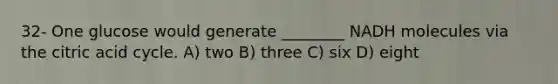 32- One glucose would generate ________ NADH molecules via the citric acid cycle. A) two B) three C) six D) eight