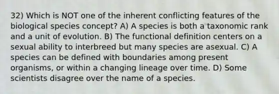 32) Which is NOT one of the inherent conflicting features of the biological species concept? A) A species is both a taxonomic rank and a unit of evolution. B) The functional definition centers on a sexual ability to interbreed but many species are asexual. C) A species can be defined with boundaries among present organisms, or within a changing lineage over time. D) Some scientists disagree over the name of a species.