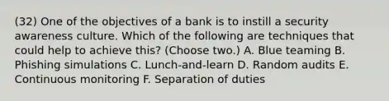 (32) One of the objectives of a bank is to instill a security awareness culture. Which of the following are techniques that could help to achieve this? (Choose two.) A. Blue teaming B. Phishing simulations C. Lunch-and-learn D. Random audits E. Continuous monitoring F. Separation of duties