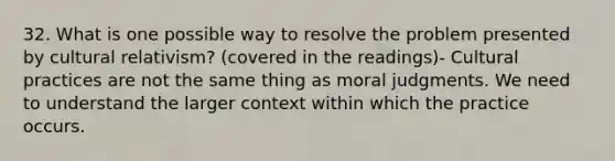 32. What is one possible way to resolve the problem presented by cultural relativism? (covered in the readings)- Cultural practices are not the same thing as moral judgments. We need to understand the larger context within which the practice occurs.