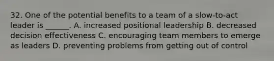 32. One of the potential benefits to a team of a slow-to-act leader is ______. A. increased positional leadership B. decreased decision effectiveness C. encouraging team members to emerge as leaders D. preventing problems from getting out of control