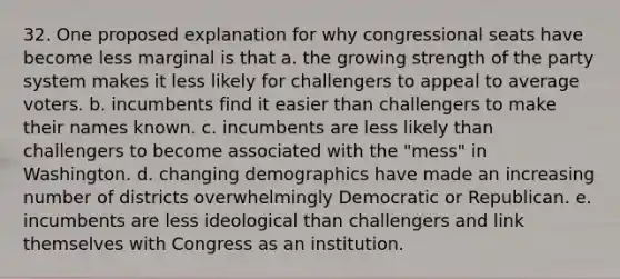 32. One proposed explanation for why congressional seats have become less marginal is that a. the growing strength of the party system makes it less likely for challengers to appeal to average voters. b. incumbents find it easier than challengers to make their names known. c. incumbents are less likely than challengers to become associated with the "mess" in Washington. d. changing demographics have made an increasing number of districts overwhelmingly Democratic or Republican. e. incumbents are less ideological than challengers and link themselves with Congress as an institution.