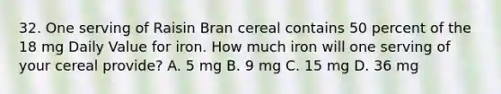 32. One serving of Raisin Bran cereal contains 50 percent of the 18 mg Daily Value for iron. How much iron will one serving of your cereal provide? A. 5 mg B. 9 mg C. 15 mg D. 36 mg