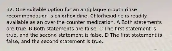 32. One suitable option for an antiplaque mouth rinse recommendation is chlorhexidine. Chlorhexidine is readily available as an over-the-counter medication. A Both statements are true. B Both statements are false. C The first statement is true, and the second statement is false. D The first statement is false, and the second statement is true.