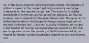 32. In the open-economy macroeconomic model, the quantity of dollars supplied in the market forforeign-currency exchange a.depends on the real exchange rate. The quantity of dollars demanded in theforeign-exchange market depends on the real interest rate. b.depends on the real interest rate. The quantity of dollars demanded in theforeign-exchange market depends on the real exchange rate. c.and the quantity of dollars demanded in the market for foreign-currencyexchange depend on the real exchange rate. d.and the quantity of dollars demanded in the market for foreign-currencyexchange depend on the real interest rate.