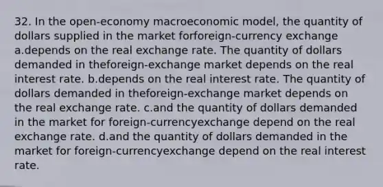 32. In the open-economy macroeconomic model, the quantity of dollars supplied in the market forforeign-currency exchange a.depends on the real exchange rate. The quantity of dollars demanded in theforeign-exchange market depends on the real interest rate. b.depends on the real interest rate. The quantity of dollars demanded in theforeign-exchange market depends on the real exchange rate. c.and the quantity of dollars demanded in the market for foreign-currencyexchange depend on the real exchange rate. d.and the quantity of dollars demanded in the market for foreign-currencyexchange depend on the real interest rate.