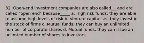 32. Open-end investment companies are also called___and are called "open-end" because_____ a. High risk funds; they are able to assume high levels of risk b. Venture capitalists; they invest in the stock of firms c. Mutual funds; they can buy an unlimited number of corporate shares d. Mutual funds; they can issue an unlimted number of shares to investors