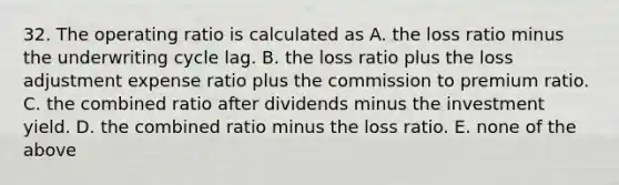 32. The operating ratio is calculated as A. the loss ratio minus the underwriting cycle lag. B. the loss ratio plus the loss adjustment expense ratio plus the commission to premium ratio. C. the combined ratio after dividends minus the investment yield. D. the combined ratio minus the loss ratio. E. none of the above