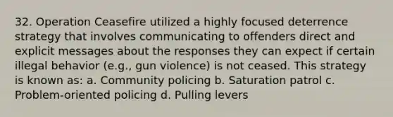 32. Operation Ceasefire utilized a highly focused deterrence strategy that involves communicating to offenders direct and explicit messages about the responses they can expect if certain illegal behavior (e.g., gun violence) is not ceased. This strategy is known as: a. Community policing b. Saturation patrol c. Problem-oriented policing d. Pulling levers