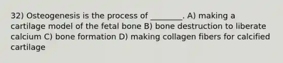 32) Osteogenesis is the process of ________. A) making a cartilage model of the fetal bone B) bone destruction to liberate calcium C) bone formation D) making collagen fibers for calcified cartilage