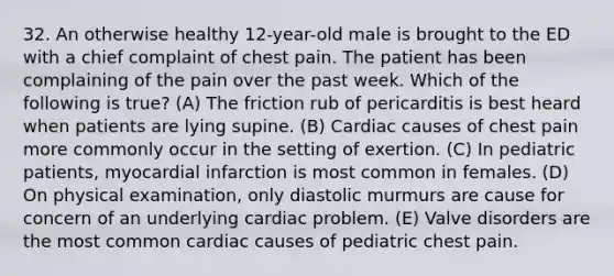 32. An otherwise healthy 12-year-old male is brought to the ED with a chief complaint of chest pain. The patient has been complaining of the pain over the past week. Which of the following is true? (A) The friction rub of pericarditis is best heard when patients are lying supine. (B) Cardiac causes of chest pain more commonly occur in the setting of exertion. (C) In pediatric patients, myocardial infarction is most common in females. (D) On physical examination, only diastolic murmurs are cause for concern of an underlying cardiac problem. (E) Valve disorders are the most common cardiac causes of pediatric chest pain.