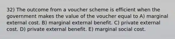 32) The outcome from a voucher scheme is efficient when the government makes the value of the voucher equal to A) marginal external cost. B) marginal external benefit. C) private external cost. D) private external benefit. E) marginal social cost.