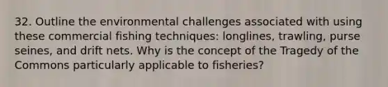 32. Outline the environmental challenges associated with using these commercial fishing techniques: longlines, trawling, purse seines, and drift nets. Why is the concept of the Tragedy of the Commons particularly applicable to fisheries?