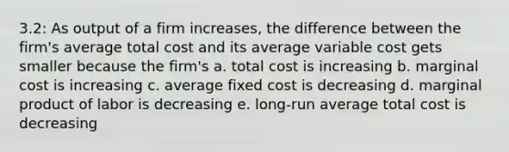 3.2: As output of a firm increases, the difference between the firm's average total cost and its average variable cost gets smaller because the firm's a. total cost is increasing b. marginal cost is increasing c. average fixed cost is decreasing d. marginal product of labor is decreasing e. long-run average total cost is decreasing