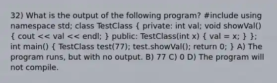 32) What is the output of the following program? #include using namespace std; class TestClass ( private: int val; void showVal() { cout << val << endl; ) public: TestClass(int x) ( val = x; ) }; int main() ( TestClass test(77); test.showVal(); return 0; ) A) The program runs, but with no output. B) 77 C) 0 D) The program will not compile.