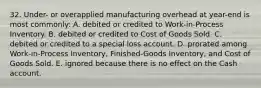 32. Under- or overapplied manufacturing overhead at year-end is most commonly: A. debited or credited to Work-in-Process Inventory. B. debited or credited to Cost of Goods Sold. C. debited or credited to a special loss account. D. prorated among Work-in-Process Inventory, Finished-Goods Inventory, and Cost of Goods Sold. E. ignored because there is no effect on the Cash account.