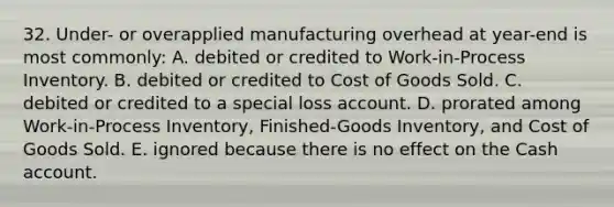 32. Under- or overapplied manufacturing overhead at year-end is most commonly: A. debited or credited to Work-in-Process Inventory. B. debited or credited to Cost of Goods Sold. C. debited or credited to a special loss account. D. prorated among Work-in-Process Inventory, Finished-Goods Inventory, and Cost of Goods Sold. E. ignored because there is no effect on the Cash account.