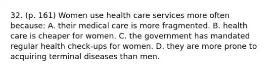 32. (p. 161) Women use health care services more often because: A. their medical care is more fragmented. B. health care is cheaper for women. C. the government has mandated regular health check-ups for women. D. they are more prone to acquiring terminal diseases than men.