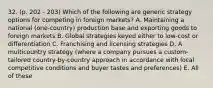 32. (p. 202 - 203) Which of the following are generic strategy options for competing in foreign markets? A. Maintaining a national (one-country) production base and exporting goods to foreign markets B. Global strategies keyed either to low-cost or differentiation C. Franchising and licensing strategies D. A multicountry strategy (where a company pursues a custom-tailored country-by-country approach in accordance with local competitive conditions and buyer tastes and preferences) E. All of these