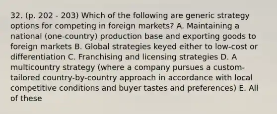 32. (p. 202 - 203) Which of the following are generic strategy options for competing in foreign markets? A. Maintaining a national (one-country) production base and exporting goods to foreign markets B. Global strategies keyed either to low-cost or differentiation C. Franchising and licensing strategies D. A multicountry strategy (where a company pursues a custom-tailored country-by-country approach in accordance with local competitive conditions and buyer tastes and preferences) E. All of these