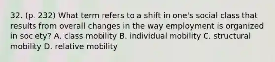 32. (p. 232) What term refers to a shift in one's social class that results from overall changes in the way employment is organized in society? A. class mobility B. individual mobility C. structural mobility D. relative mobility