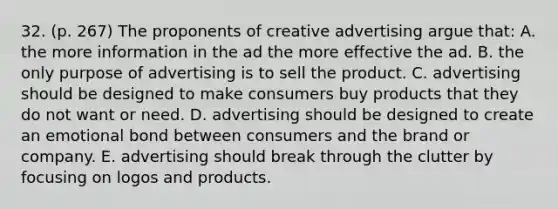 32. (p. 267) The proponents of creative advertising argue that: A. the more information in the ad the more effective the ad. B. the only purpose of advertising is to sell the product. C. advertising should be designed to make consumers buy products that they do not want or need. D. advertising should be designed to create an emotional bond between consumers and the brand or company. E. advertising should break through the clutter by focusing on logos and products.