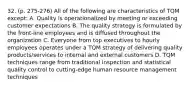 32. (p. 275-276) All of the following are characteristics of TQM except: A. Quality is operationalized by meeting or exceeding customer expectations B. The quality strategy is formulated by the front-line employees and is diffused throughout the organization C. Everyone from top executives to hourly employees operates under a TQM strategy of delivering quality products/services to internal and external customers D. TQM techniques range from traditional inspection and statistical quality control to cutting-edge human resource management techniques