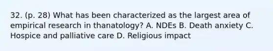 32. (p. 28) What has been characterized as the largest area of empirical research in thanatology? A. NDEs B. Death anxiety C. Hospice and palliative care D. Religious impact