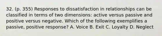 32. (p. 355) Responses to dissatisfaction in relationships can be classified in terms of two dimensions: active versus passive and positive versus negative. Which of the following exemplifies a passive, positive response? A. Voice B. Exit C. Loyalty D. Neglect