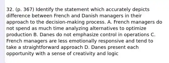 32. (p. 367) Identify the statement which accurately depicts difference between French and Danish managers in their approach to the decision-making process. A. French managers do not spend as much time analyzing alternatives to optimize production B. Danes do not emphasize control in operations C. French managers are less emotionally responsive and tend to take a straightforward approach D. Danes present each opportunity with a sense of creativity and logic