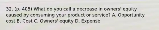 32. (p. 405) What do you call a decrease in owners' equity caused by consuming your product or service? A. Opportunity cost B. Cost C. Owners' equity D. Expense