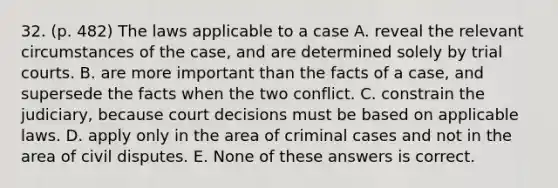 32. (p. 482) The laws applicable to a case A. reveal the relevant circumstances of the case, and are determined solely by trial courts. B. are more important than the facts of a case, and supersede the facts when the two conflict. C. constrain the judiciary, because court decisions must be based on applicable laws. D. apply only in the area of criminal cases and not in the area of civil disputes. E. None of these answers is correct.