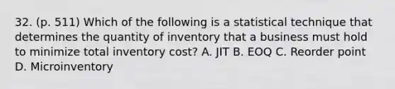 32. (p. 511) Which of the following is a statistical technique that determines the quantity of inventory that a business must hold to minimize total inventory cost? A. JIT B. EOQ C. Reorder point D. Microinventory