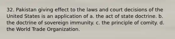 32. Pakistan giving effect to the laws and court decisions of the United States is an application of a. the act of state doctrine. b. the doctrine of sovereign immunity. c. the principle of comity. d. the World Trade Organization.