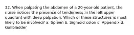 32. When palpating the abdomen of a 20-year-old patient, the nurse notices the presence of tenderness in the left upper quadrant with deep palpation. Which of these structures is most likely to be involved? a. Spleen b. Sigmoid colon c. Appendix d. Gallbladder