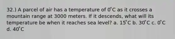 32.) A parcel of air has a temperature of 0 ̊C as it crosses a mountain range at 3000 meters. If it descends, what will its temperature be when it reaches sea level? a. 15 ̊C b. 30 ̊C c. 0 ̊C d. 40 ̊C