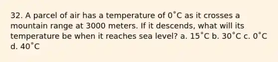 32. A parcel of air has a temperature of 0˚C as it crosses a mountain range at 3000 meters. If it descends, what will its temperature be when it reaches sea level? a. 15˚C b. 30˚C c. 0˚C d. 40˚C