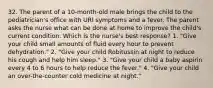 32. The parent of a 10-month-old male brings the child to the pediatrician's office with URI symptoms and a fever. The parent asks the nurse what can be done at home to improve the child's current condition. Which is the nurse's best response? 1. "Give your child small amounts of fluid every hour to prevent dehydration." 2. "Give your child Robitussin at night to reduce his cough and help him sleep." 3. "Give your child a baby aspirin every 4 to 6 hours to help reduce the fever." 4. "Give your child an over-the-counter cold medicine at night."