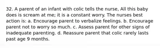 32. A parent of an infant with colic tells the nurse, All this baby does is scream at me; it is a constant worry. The nurses best action is: a. Encourage parent to verbalize feelings. b. Encourage parent not to worry so much. c. Assess parent for other signs of inadequate parenting. d. Reassure parent that colic rarely lasts past age 9 months.