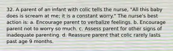 32. A parent of an infant with colic tells the nurse, "All this baby does is scream at me; it is a constant worry." The nurse's best action is: a. Encourage parent to verbalize feelings. b. Encourage parent not to worry so much. c. Assess parent for other signs of inadequate parenting. d. Reassure parent that colic rarely lasts past age 9 months.