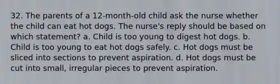 32. The parents of a 12-month-old child ask the nurse whether the child can eat hot dogs. The nurse's reply should be based on which statement? a. Child is too young to digest hot dogs. b. Child is too young to eat hot dogs safely. c. Hot dogs must be sliced into sections to prevent aspiration. d. Hot dogs must be cut into small, irregular pieces to prevent aspiration.